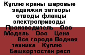 Куплю краны шаровые  задвижки затворы отводы фланцы электроприводы › Производитель ­ Ооо › Модель ­ Ооо › Цена ­ 2 000 - Все города Водная техника » Куплю   . Башкортостан респ.,Баймакский р-н